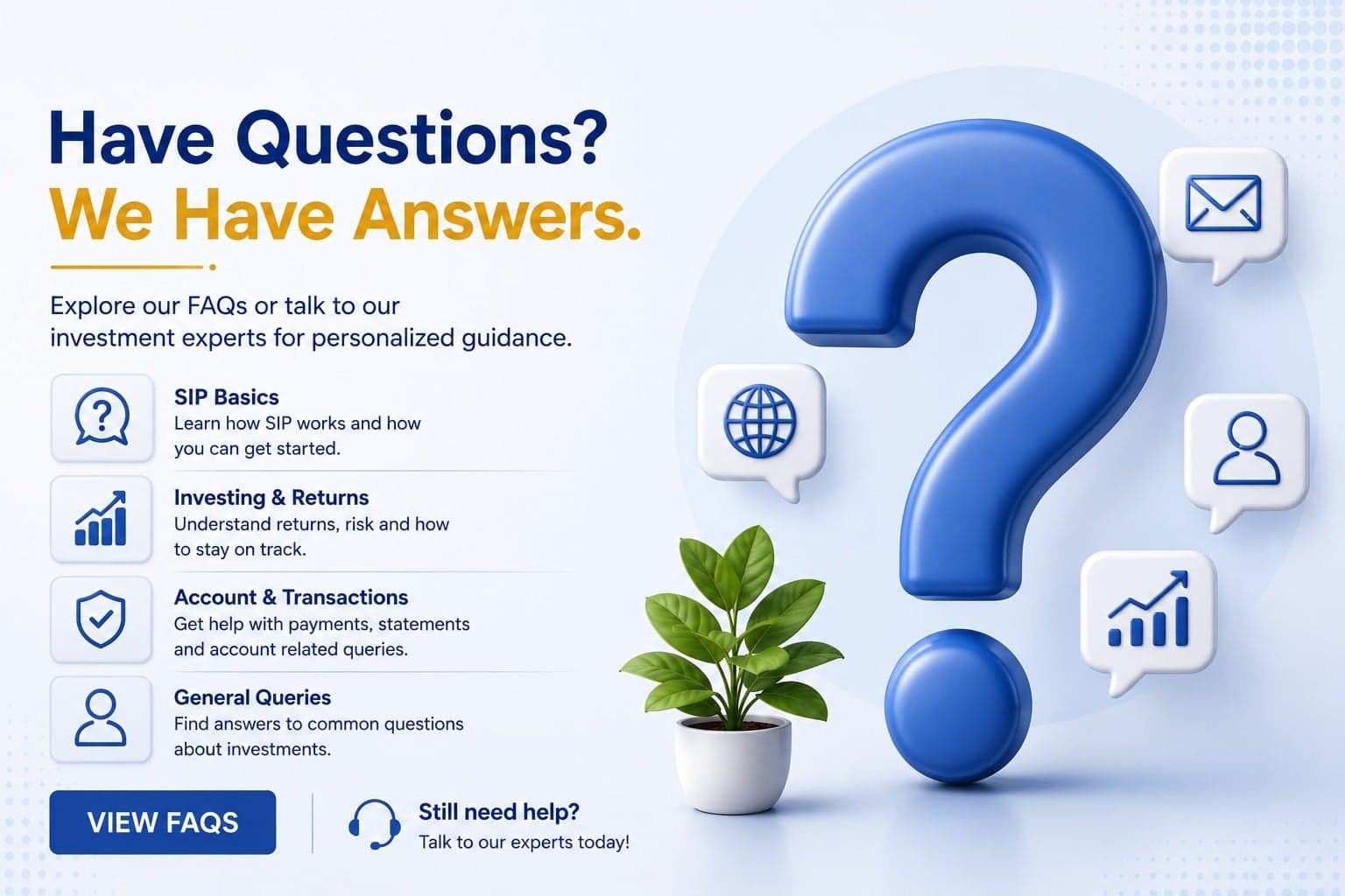 Have questions? We have answers. Explore our FAQs on SIP basics, investing and returns, account and transactions, and general queries, or talk to our investment experts for personalized guidance.